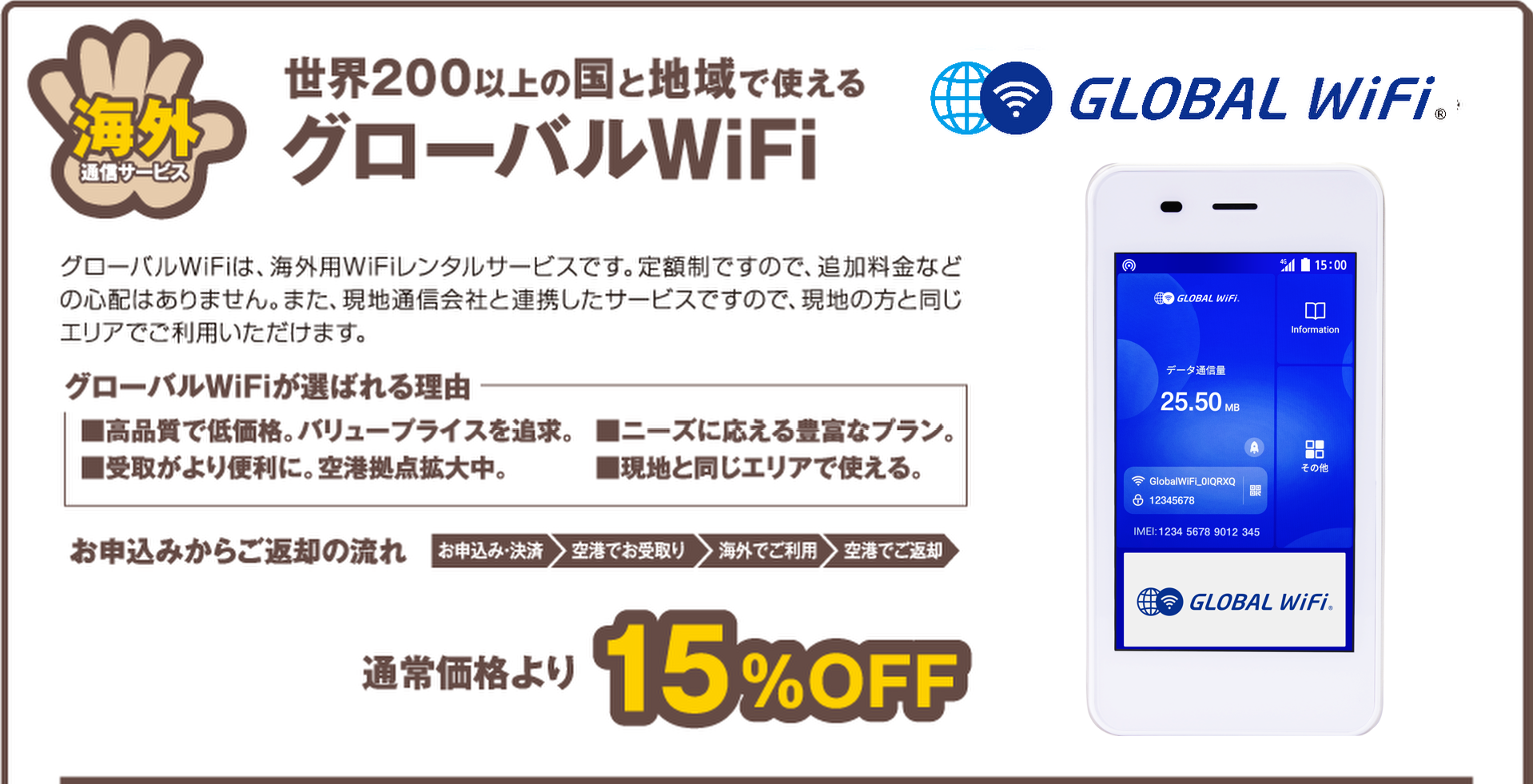 世界200以上の国と地域で使える海外通信サービスグローバルWiFiグローバルWiFiは、海外用WiFiレンタルサービスです。定額制ですので、追加料金などの心配はありません。また、現地通信会社と連携したサービスですので、現地の方と同じエリアでご利用いただけます。グローバルWiFiが選ばれる理由■高品質で低価格。バリュープライスを追求。■ニーズに応える豊富なプラン。■受取がより便利に。空港拠点拡大中。■現地と同じエリアで使える。お申込みからご返却の流れ　お申込み・決済　空港でお受取り　海外でご利用　空港でご返却　通常価格より15%OFF