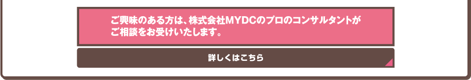 ご興味のある方は、株式会社MYDCのプロのコンサルタントがご相談をお受けいたします。詳しくはこちら